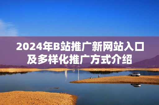 2024年B站推广新网站入口及多样化推广方式介绍