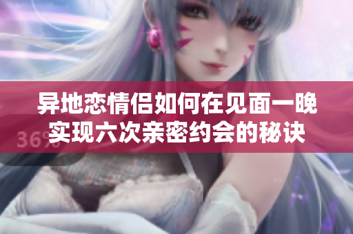 异地恋情侣如何在见面一晚实现六次亲密约会的秘诀