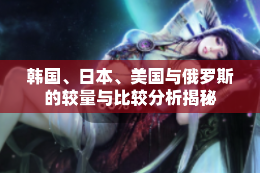 韩国、日本、美国与俄罗斯的较量与比较分析揭秘