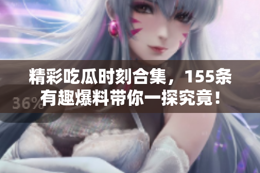 精彩吃瓜时刻合集，155条有趣爆料带你一探究竟！