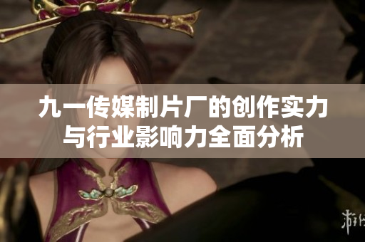 九一传媒制片厂的创作实力与行业影响力全面分析