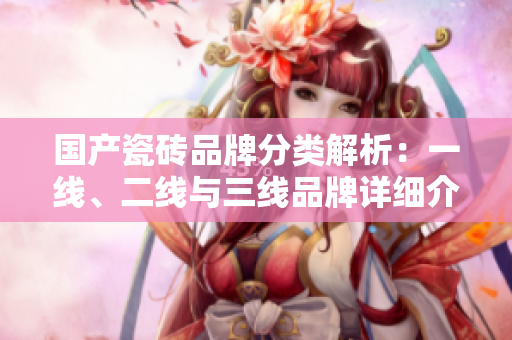 国产瓷砖品牌分类解析：一线、二线与三线品牌详细介绍