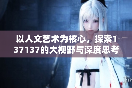 以人文艺术为核心，探索137137的大视野与深度思考