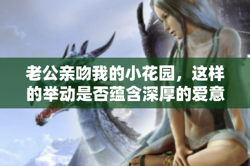 老公亲吻我的小花园，这样的举动是否蕴含深厚的爱意