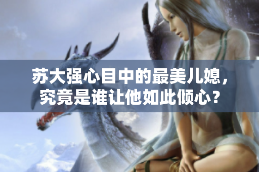 苏大强心目中的最美儿媳，究竟是谁让他如此倾心？