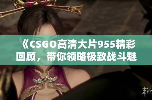 《CSGO高清大片955精彩回顾，带你领略极致战斗魅力》