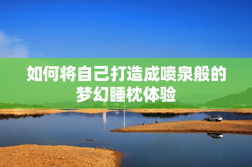 如何将自己打造成喷泉般的梦幻睡枕体验