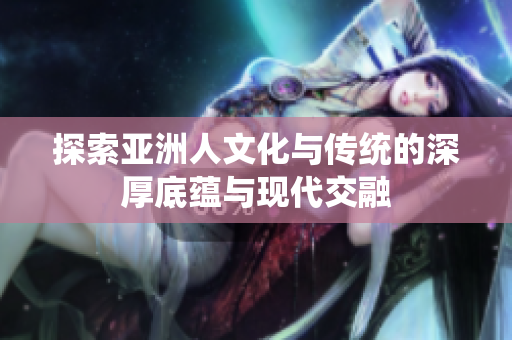 探索亚洲人文化与传统的深厚底蕴与现代交融