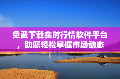 免费下载实时行情软件平台，助您轻松掌握市场动态