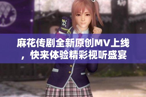 麻花传剧全新原创MV上线，快来体验精彩视听盛宴