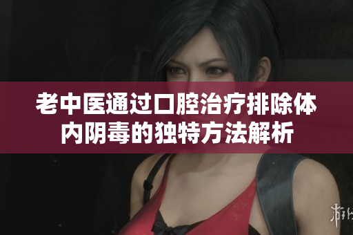 老中医通过口腔治疗排除体内阴毒的独特方法解析