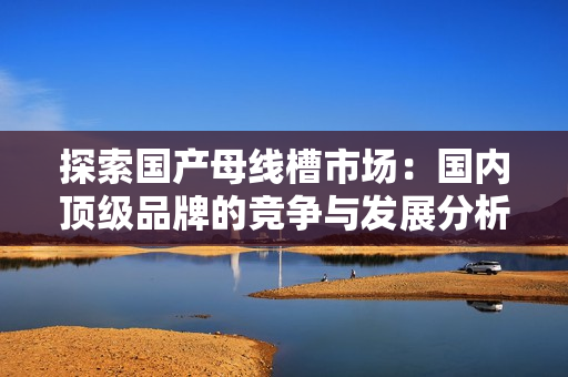 探索国产母线槽市场：国内顶级品牌的竞争与发展分析