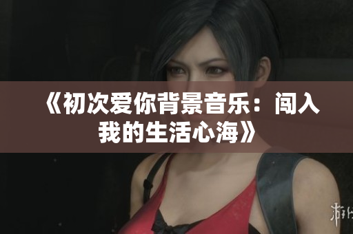 《初次爱你背景音乐：闯入我的生活心海》
