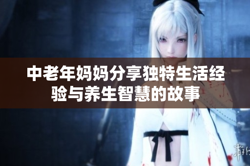 中老年妈妈分享独特生活经验与养生智慧的故事