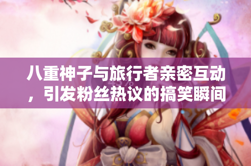 八重神子与旅行者亲密互动，引发粉丝热议的搞笑瞬间