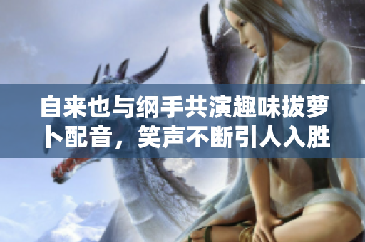 自来也与纲手共演趣味拔萝卜配音，笑声不断引人入胜