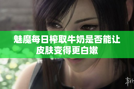 魅魔每日榨取牛奶是否能让皮肤变得更白嫩