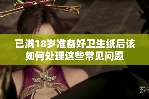 已满18岁准备好卫生纸后该如何处理这些常见问题