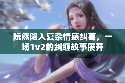 阮然陷入复杂情感纠葛，一场1v2的纠缠故事展开