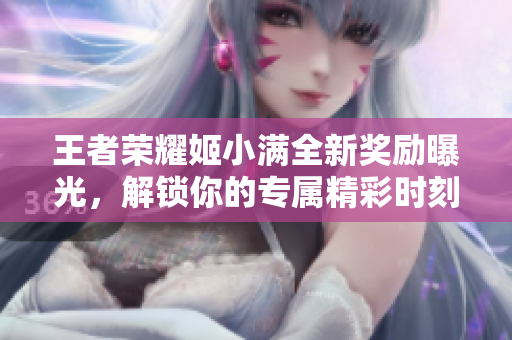 王者荣耀姬小满全新奖励曝光，解锁你的专属精彩时刻