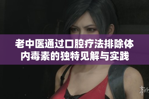 老中医通过口腔疗法排除体内毒素的独特见解与实践