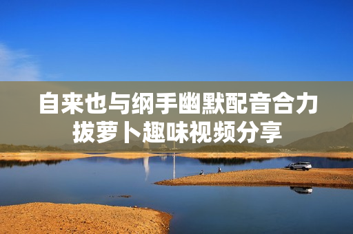 自来也与纲手幽默配音合力拔萝卜趣味视频分享