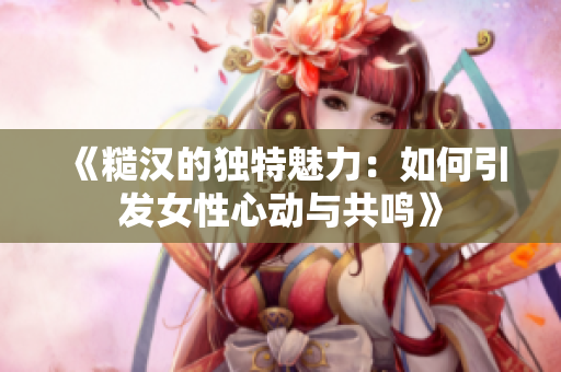 《糙汉的独特魅力：如何引发女性心动与共鸣》