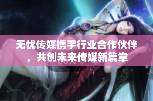 无忧传媒携手行业合作伙伴，共创未来传媒新篇章