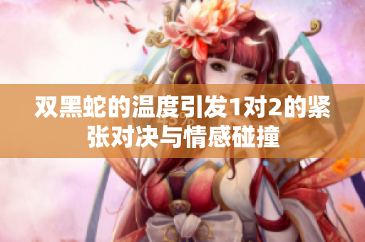 双黑蛇的温度引发1对2的紧张对决与情感碰撞