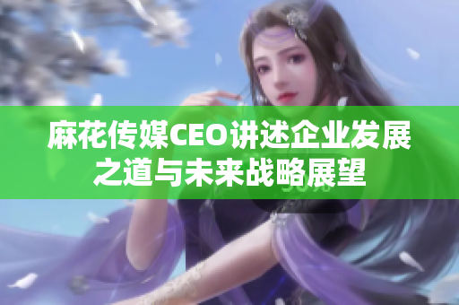 麻花传媒CEO讲述企业发展之道与未来战略展望