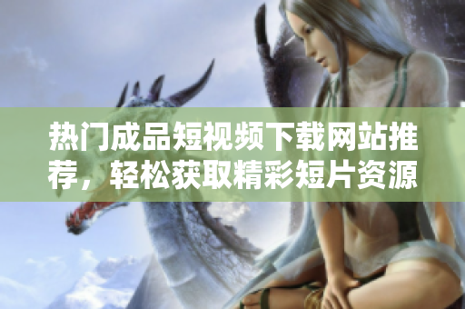热门成品短视频下载网站推荐，轻松获取精彩短片资源
