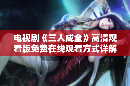 电视剧《三人成全》高清观看版免费在线观看方式详解