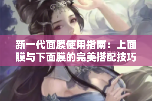 新一代面膜使用指南：上面膜与下面膜的完美搭配技巧
