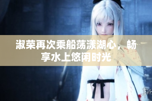 淑荣再次乘船荡漾湖心，畅享水上悠闲时光
