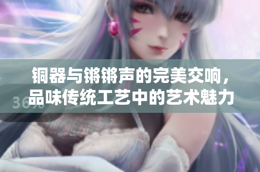 铜器与锵锵声的完美交响，品味传统工艺中的艺术魅力