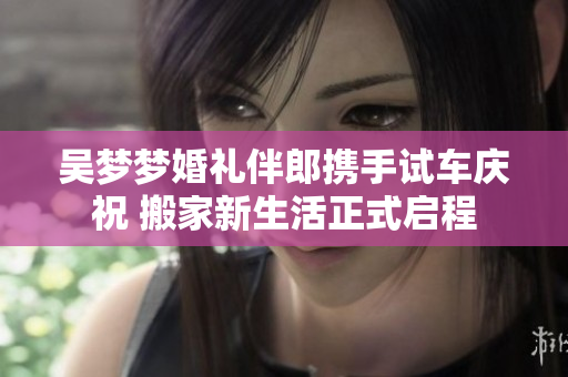 吴梦梦婚礼伴郎携手试车庆祝 搬家新生活正式启程