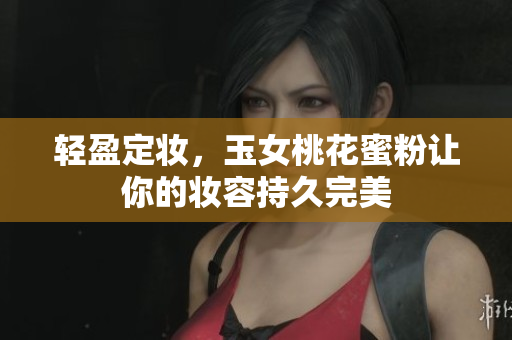轻盈定妆，玉女桃花蜜粉让你的妆容持久完美