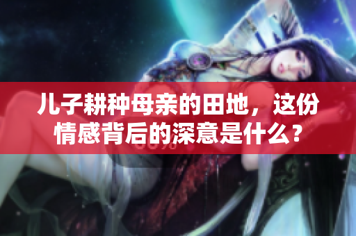 儿子耕种母亲的田地，这份情感背后的深意是什么？