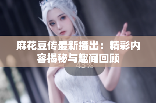 麻花豆传最新播出：精彩内容揭秘与趣闻回顾