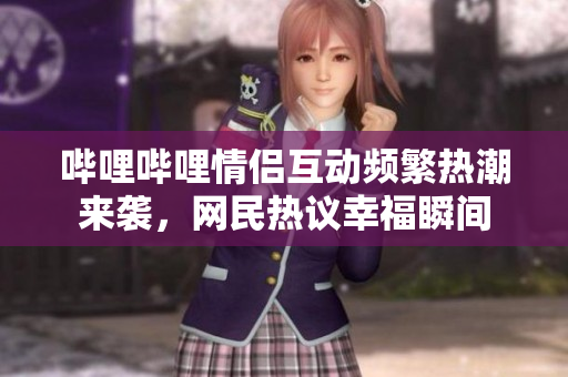 哔哩哔哩情侣互动频繁热潮来袭，网民热议幸福瞬间