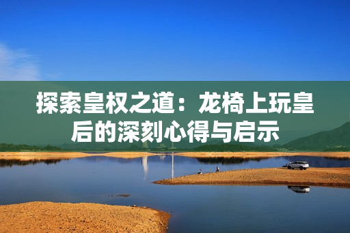 探索皇权之道：龙椅上玩皇后的深刻心得与启示