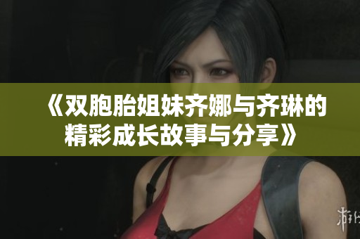《双胞胎姐妹齐娜与齐琳的精彩成长故事与分享》