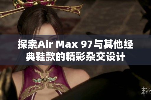 探索Air Max 97与其他经典鞋款的精彩杂交设计