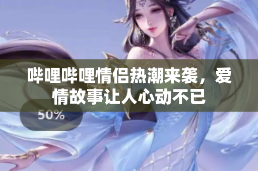 哔哩哔哩情侣热潮来袭，爱情故事让人心动不已