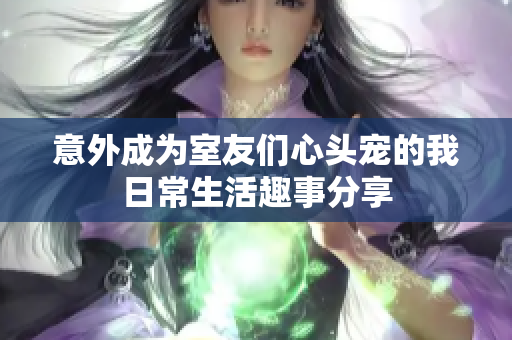 意外成为室友们心头宠的我日常生活趣事分享