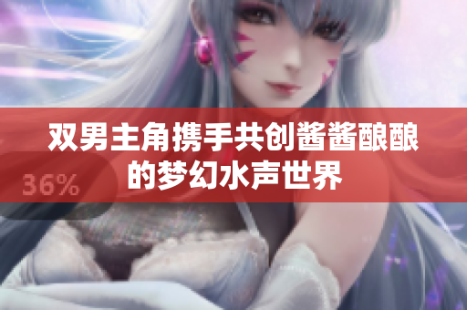 双男主角携手共创酱酱酿酿的梦幻水声世界
