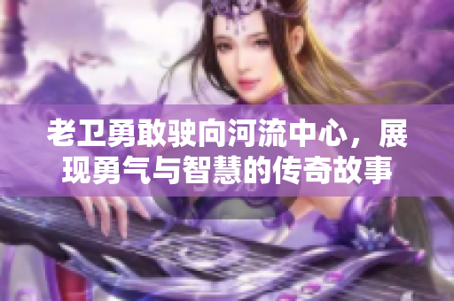 老卫勇敢驶向河流中心，展现勇气与智慧的传奇故事