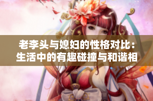 老李头与媳妇的性格对比：生活中的有趣碰撞与和谐相处