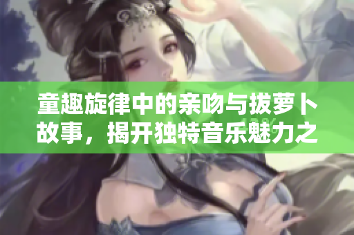 童趣旋律中的亲吻与拔萝卜故事，揭开独特音乐魅力之旅