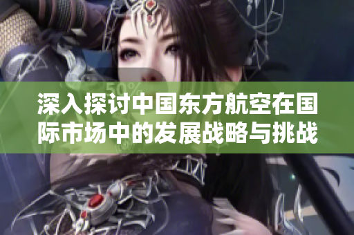 深入探讨中国东方航空在国际市场中的发展战略与挑战